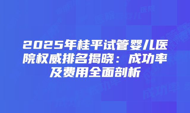 2025年桂平试管婴儿医院权威排名揭晓：成功率及费用全面剖析