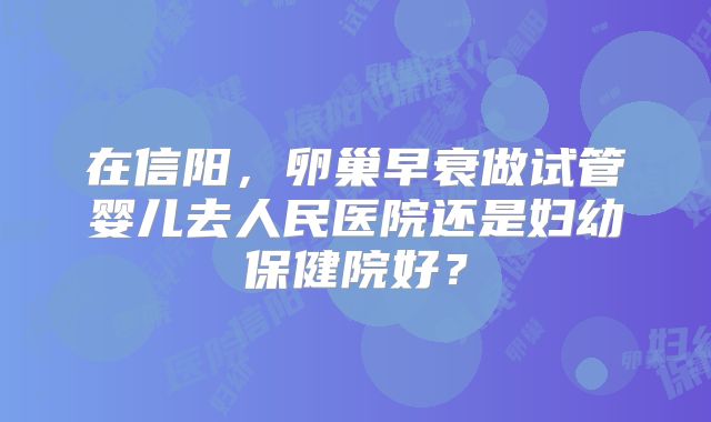 在信阳，卵巢早衰做试管婴儿去人民医院还是妇幼保健院好？