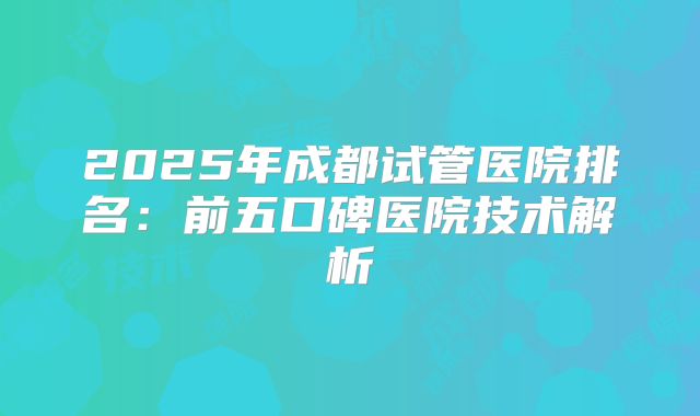 2025年成都试管医院排名：前五口碑医院技术解析