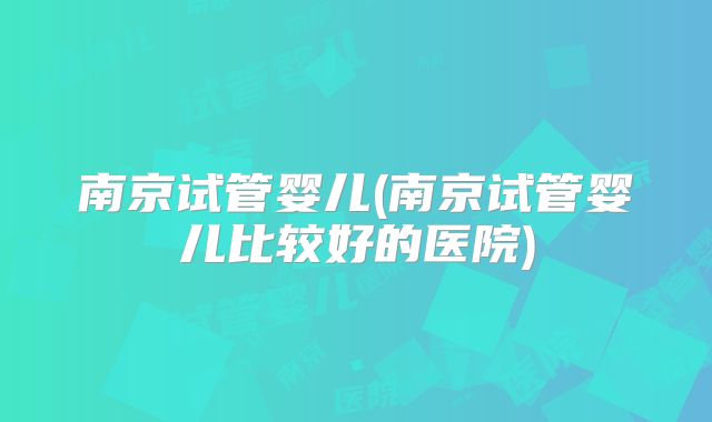 南京试管婴儿(南京试管婴儿比较好的医院)