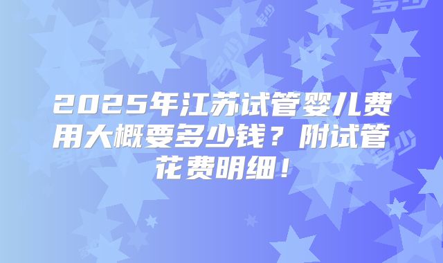2025年江苏试管婴儿费用大概要多少钱？附试管花费明细！