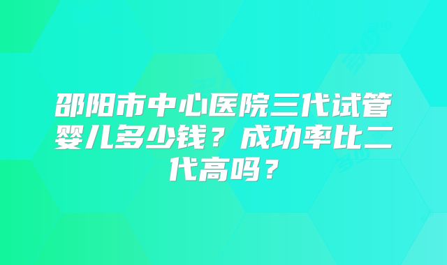 邵阳市中心医院三代试管婴儿多少钱？成功率比二代高吗？