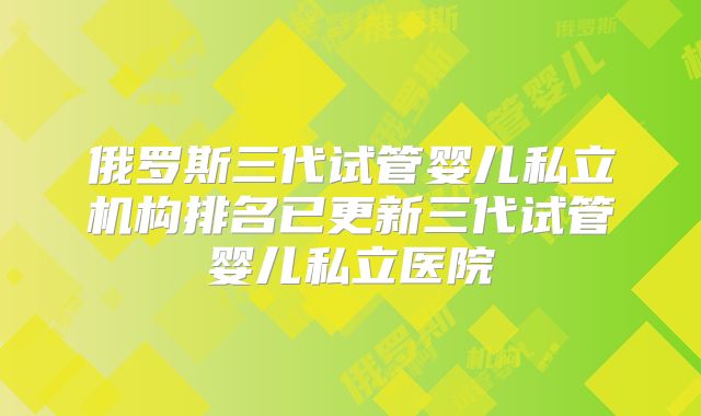俄罗斯三代试管婴儿私立机构排名已更新三代试管婴儿私立医院