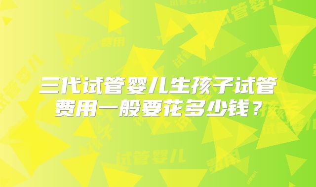 三代试管婴儿生孩子试管费用一般要花多少钱？