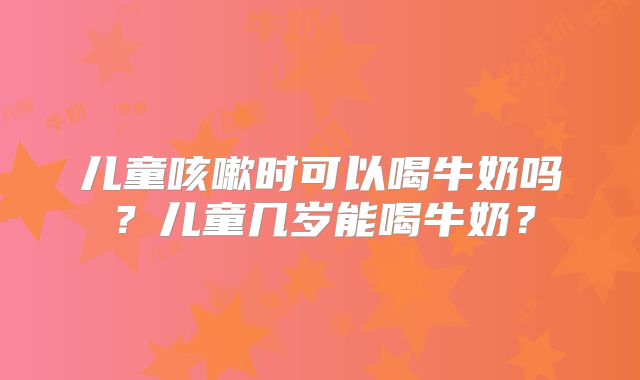 儿童咳嗽时可以喝牛奶吗？儿童几岁能喝牛奶？