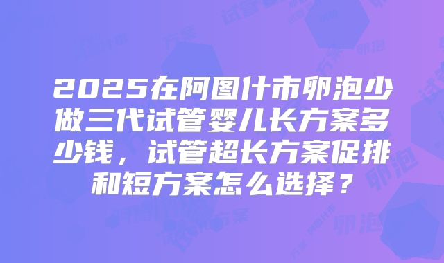 2025在阿图什市卵泡少做三代试管婴儿长方案多少钱，试管超长方案促排和短方案怎么选择？