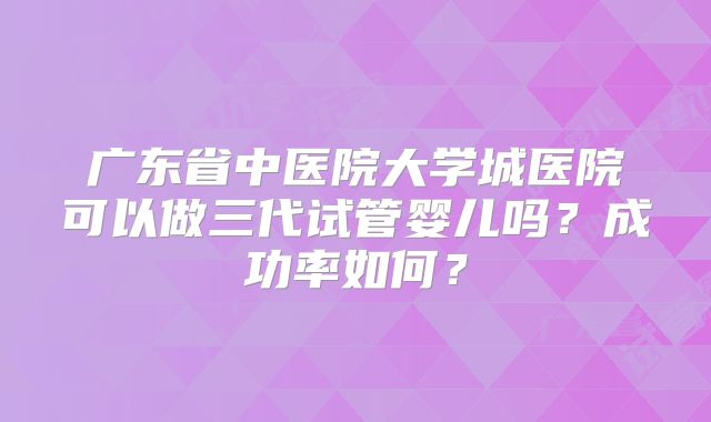 广东省中医院大学城医院可以做三代试管婴儿吗?成功率如何?