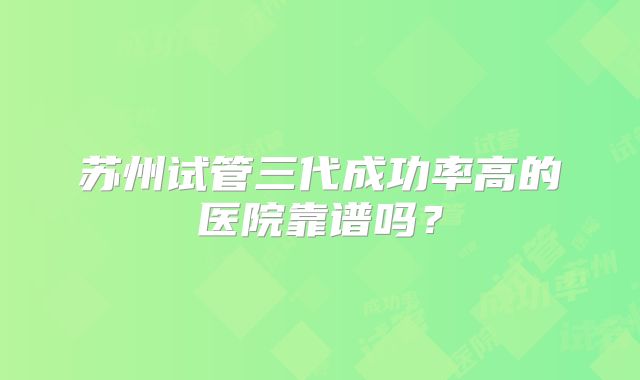 苏州试管三代成功率高的医院靠谱吗?