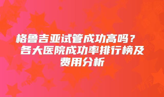 格鲁吉亚试管成功高吗？ 各大医院成功率排行榜及费用分析