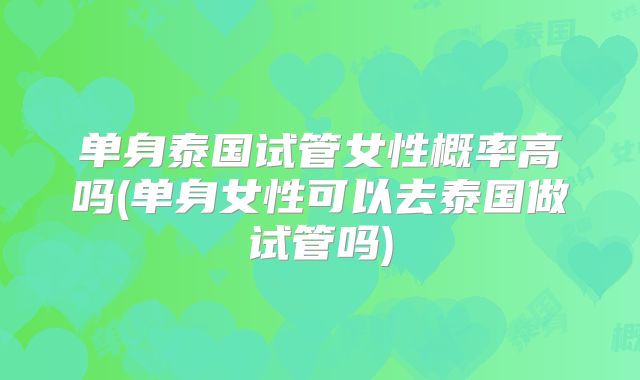 单身泰国试管女性概率高吗(单身女性可以去泰国做试管吗)