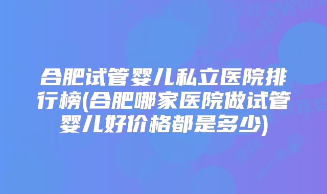 合肥试管婴儿私立医院排行榜(合肥哪家医院做试管婴儿好价格都是多少)