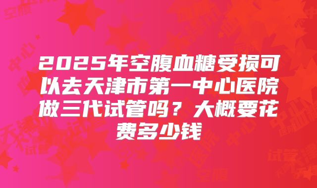 2025年空腹血糖受损可以去天津市第一中心医院做三代试管吗?大概要花费多少钱