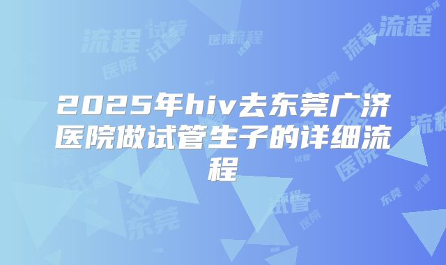 2025年hiv去东莞广济医院做试管生子的详细流程