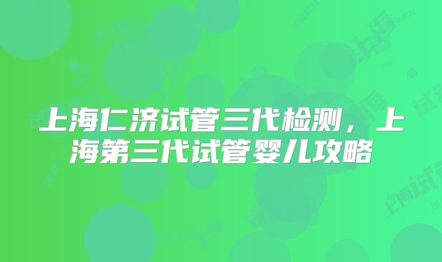 上海仁济试管三代检测，上海第三代试管婴儿攻略
