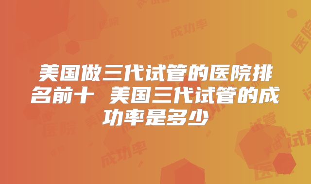 美国做三代试管的医院排名前十 美国三代试管的成功率是多少