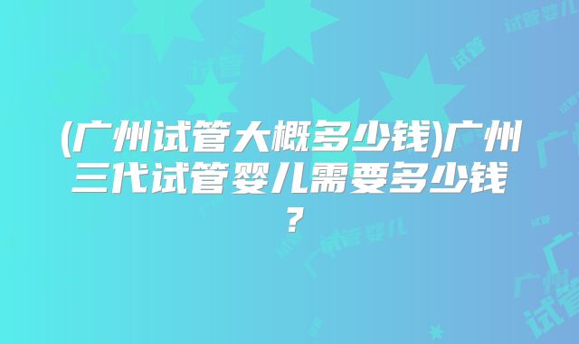 (广州试管大概多少钱)广州三代试管婴儿需要多少钱?