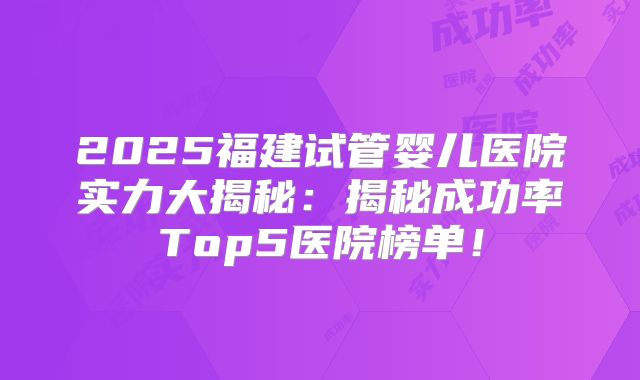 2025福建试管婴儿医院实力大揭秘：揭秘成功率Top5医院榜单！