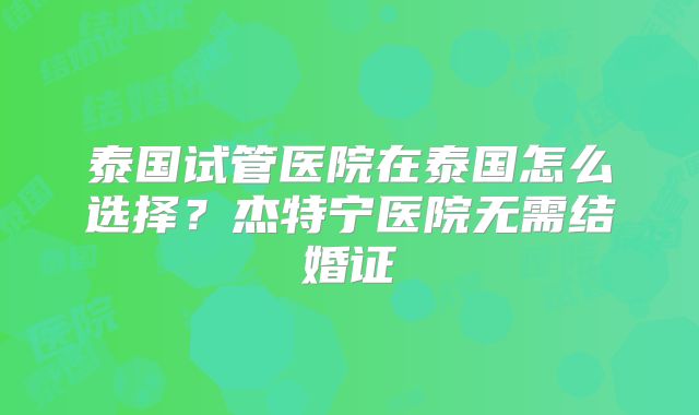 泰国试管医院在泰国怎么选择？杰特宁医院无需结婚证