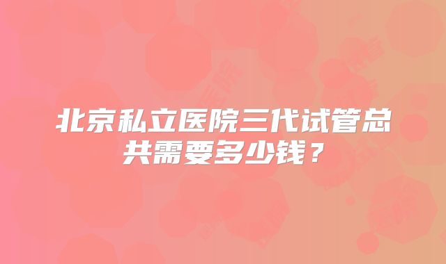 北京私立医院三代试管总共需要多少钱？