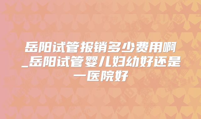 岳阳试管报销多少费用啊_岳阳试管婴儿妇幼好还是一医院好