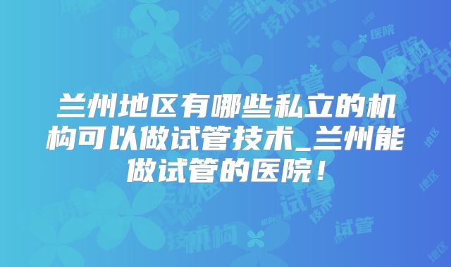 兰州地区有哪些私立的机构可以做试管技术_兰州能做试管的医院!