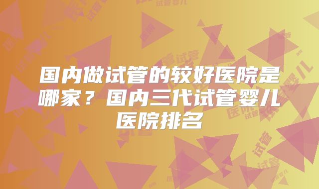 国内做试管的较好医院是哪家？国内三代试管婴儿医院排名