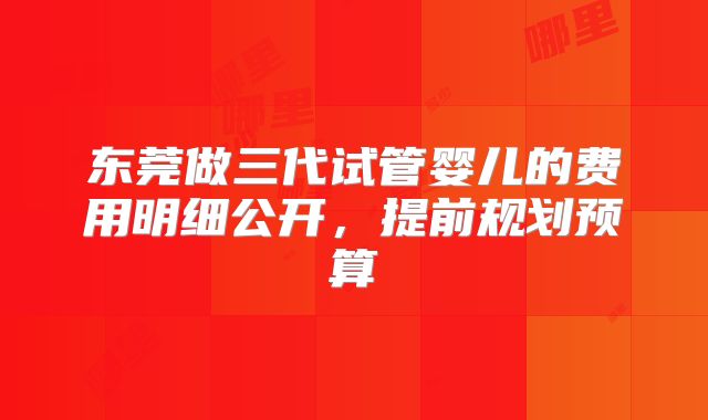 东莞做三代试管婴儿的费用明细公开,提前规划预算
