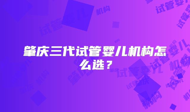 肇庆三代试管婴儿机构怎么选？