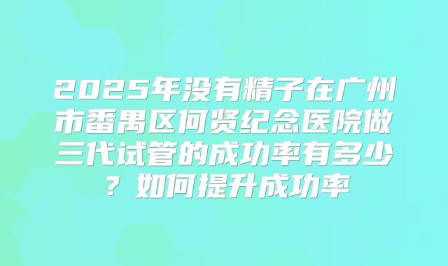 2025年没有精子在广州市番禺区何贤纪念医院做三代试管的成功率有多少?如何提升成功率