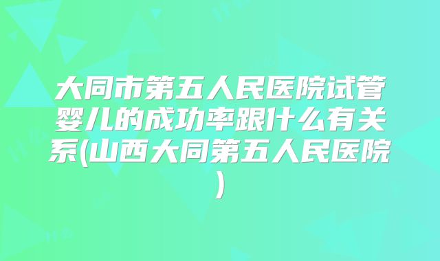 大同市第五人民医院试管婴儿的成功率跟什么有关系(山西大同第五人民医院)