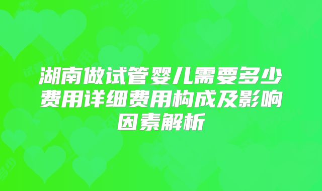 湖南做试管婴儿需要多少费用详细费用构成及影响因素解析