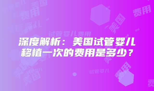 深度解析：美国试管婴儿移植一次的费用是多少？