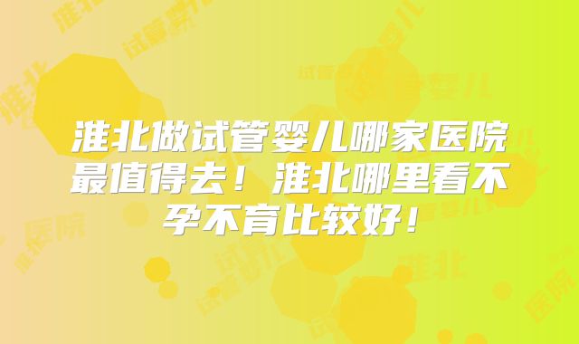 淮北做试管婴儿哪家医院最值得去！淮北哪里看不孕不育比较好！