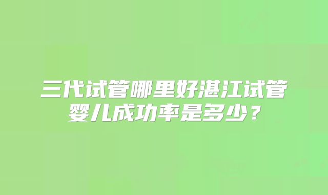 三代试管哪里好湛江试管婴儿成功率是多少？