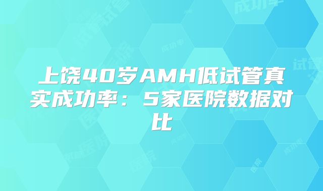 上饶40岁AMH低试管真实成功率：5家医院数据对比