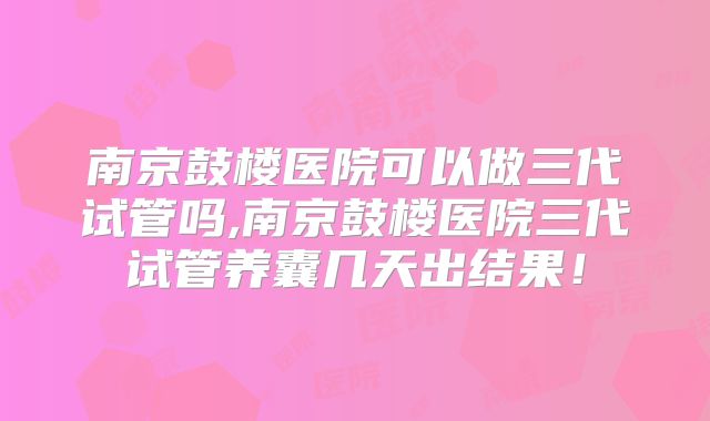 南京鼓楼医院可以做三代试管吗,南京鼓楼医院三代试管养囊几天出结果！