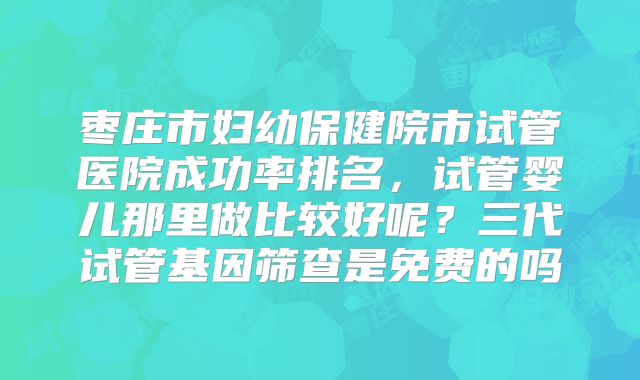 枣庄市妇幼保健院市试管医院成功率排名,试管婴儿那里做比较好呢?三代试管基因筛查是免费的吗
