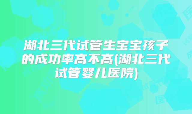 湖北三代试管生宝宝孩子的成功率高不高(湖北三代试管婴儿医院)