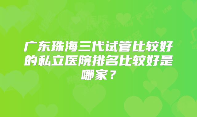 广东珠海三代试管比较好的私立医院排名比较好是哪家?