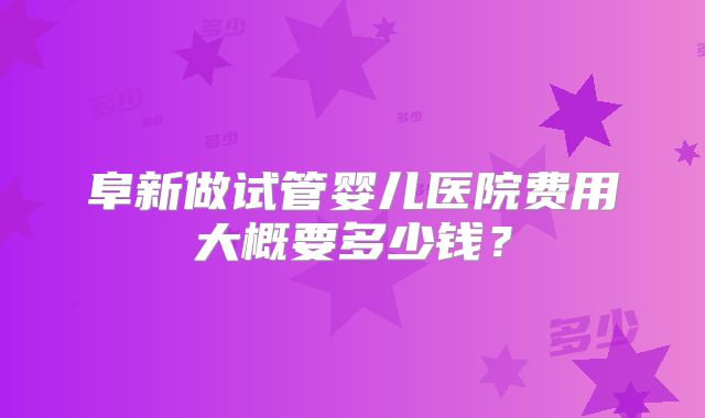 阜新做试管婴儿医院费用大概要多少钱？