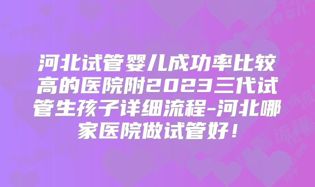 河北试管婴儿成功率比较高的医院附2023三代试管生孩子详细流程-河北哪家医院做试管好！