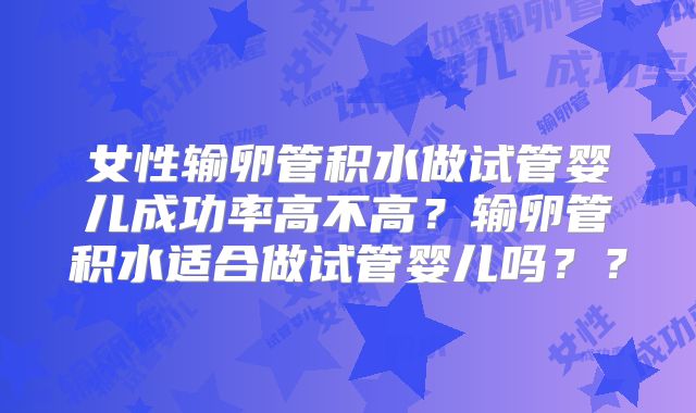 女性输卵管积水做试管婴儿成功率高不高？输卵管积水适合做试管婴儿吗？？