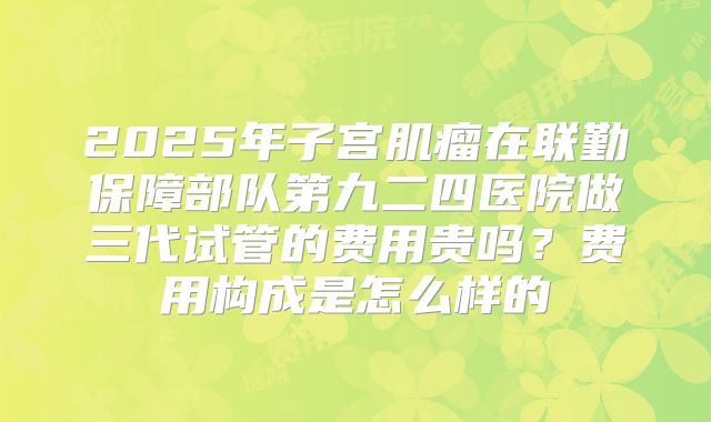 2025年子宫肌瘤在联勤保障部队第九二四医院做三代试管的费用贵吗？费用构成是怎么样的