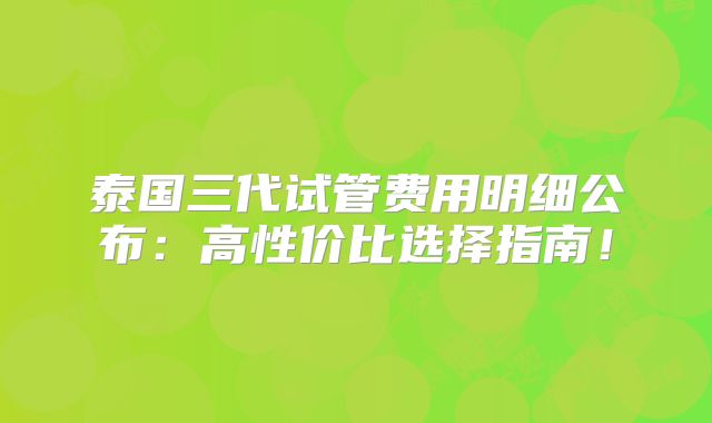 泰国三代试管费用明细公布:高性价比选择指南!
