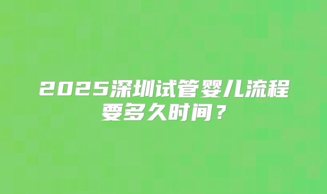 2025深圳试管婴儿流程要多久时间？