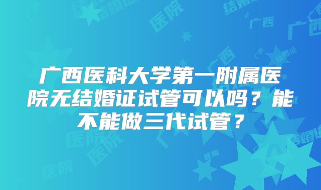 广西医科大学第一附属医院无结婚证试管可以吗?能不能做三代试管?