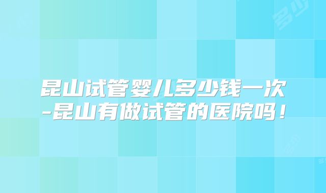 昆山试管婴儿多少钱一次-昆山有做试管的医院吗!