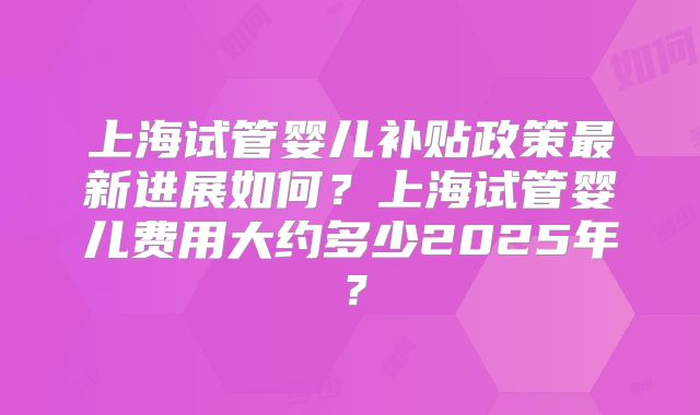 上海试管婴儿补贴政策最新进展如何？上海试管婴儿费用大约多少2025年？