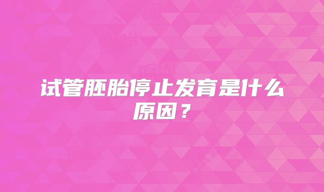 试管胚胎停止发育是什么原因？