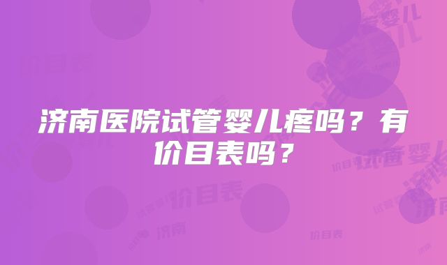 济南医院试管婴儿疼吗?有价目表吗?